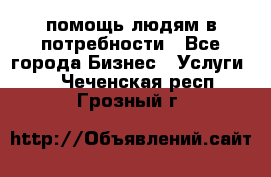 помощь людям в потребности - Все города Бизнес » Услуги   . Чеченская респ.,Грозный г.